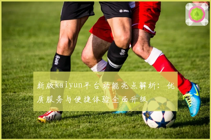 新版kaiyun平台功能亮点解析：优质服务与便捷体验全面升级