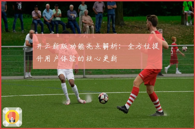 开云新版功能亮点解析：全方位提升用户体验的核心更新