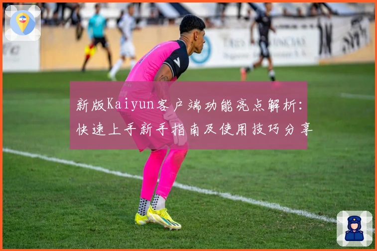 新版Kaiyun客户端功能亮点解析：快速上手新手指南及使用技巧分享